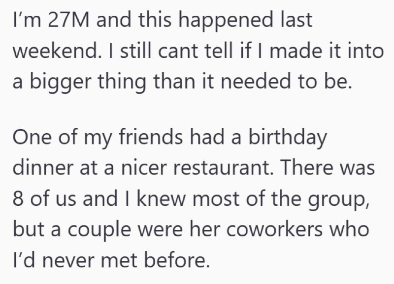 I'm 27M and this happened last weekend. I still cant tell if I made it into a bigger thing than it needed to be. One of my friends had a birthday dinner at a nicer restaurant. There was 8 of us and I knew most of the group, but a couple were her coworkers who I'd never met before.