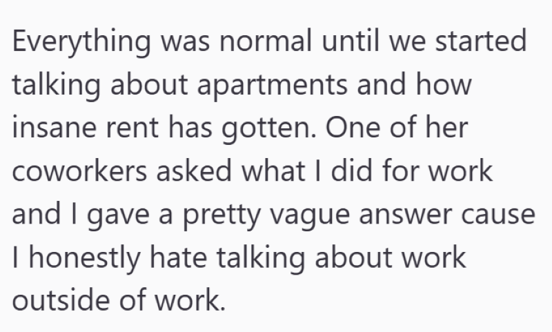 Everything was normal until we started talking about apartments and how insane rent has gotten. One of her coworkers asked what I did for work and I gave a pretty vague answer cause I honestly hate talking about work outside of work.