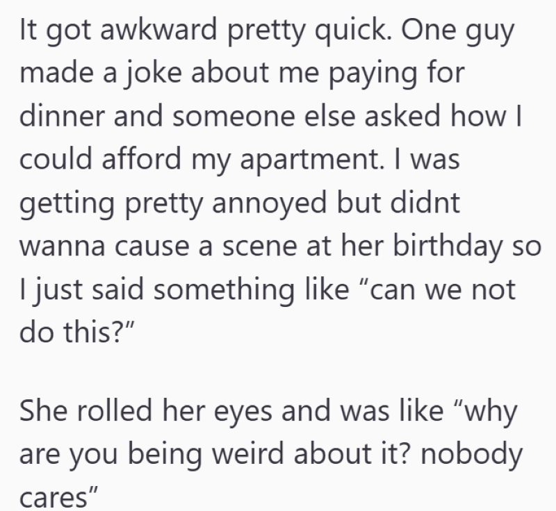 It got awkward pretty quick. One guy made a joke about me paying for dinner and someone else asked how I could afford my apartment. I was getting pretty annoyed but didnt wanna cause a scene at her birthday so I just said something like "can we not do this?" She rolled her eyes and was like "why are you being weird about it? nobody cares"