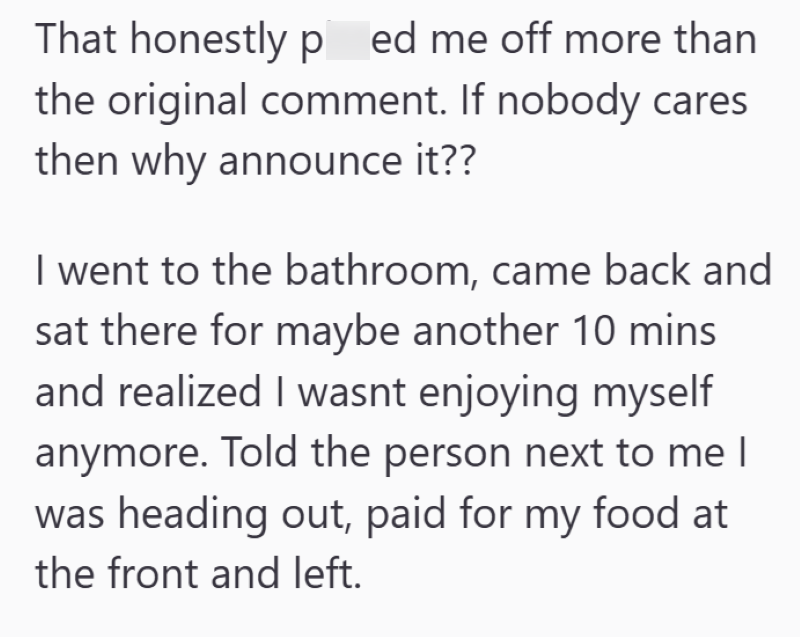 That honestly ped me off more than the original comment. If nobody cares then why announce it?? I went to the bathroom, came back and sat there for maybe another 10 mins and realized I wasnt enjoying myself anymore. Told the person next to me I was heading out, paid for my food at the front and left.