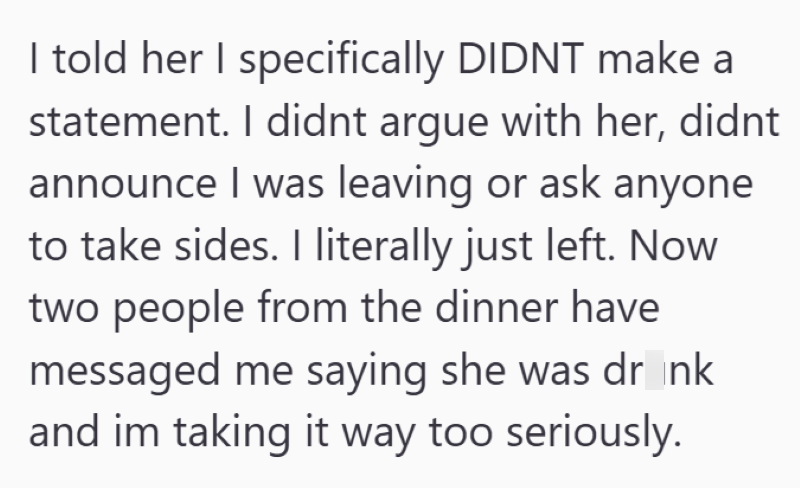 I told her I specifically DIDNT make a statement. I didnt argue with her, didnt announce I was leaving or ask anyone to take sides. I literally just left. Now two people from the dinner have messaged me saying she was dr_nk and im taking it way too seriously.