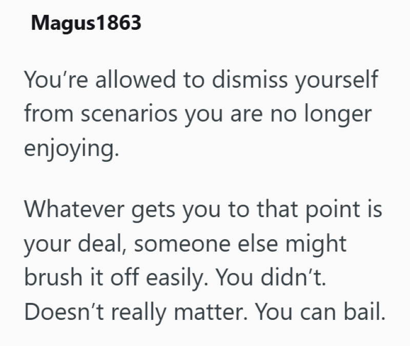 Magus 1863 You're allowed to dismiss yourself from scenarios you are no longer enjoying. Whatever gets you to that point is your deal, someone else might brush it off easily. You didn't. Doesn't really matter. You can bail.