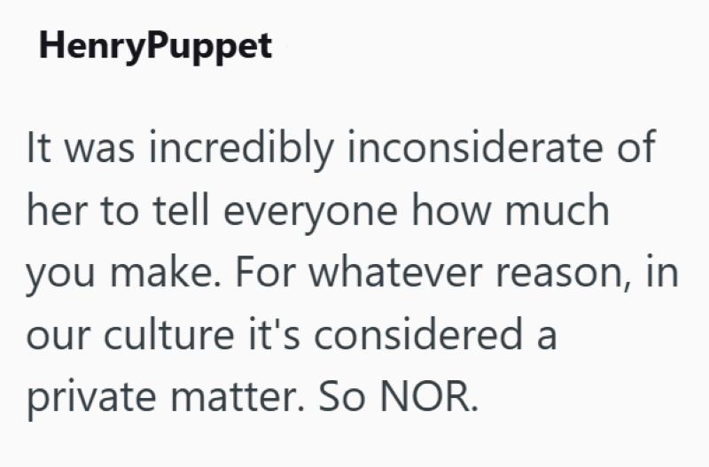 HenryPuppet It was incredibly inconsiderate of her to tell everyone how much you make. For whatever reason, in our culture it's considered a private matter. So NOR.