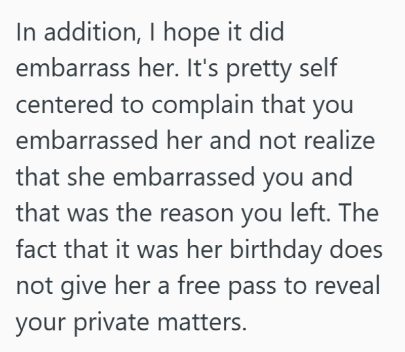 In addition, I hope it did embarrass her. It's pretty self centered to complain that you embarrassed her and not realize that she embarrassed you and that was the reason you left. The fact that it was her birthday does not give her a free pass to reveal your private matters.