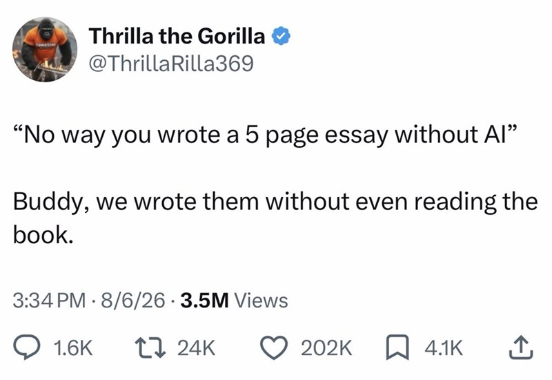 Thrilla the Gorilla amestn @Thrilla Rilla369 "No way you wrote a 5 page essay without Al" Buddy, we wrote them without even reading the book. 3:34 PM 8/6/26 3.5M Views 1.6K 17 24K 202K ☐ 4.1K ↑