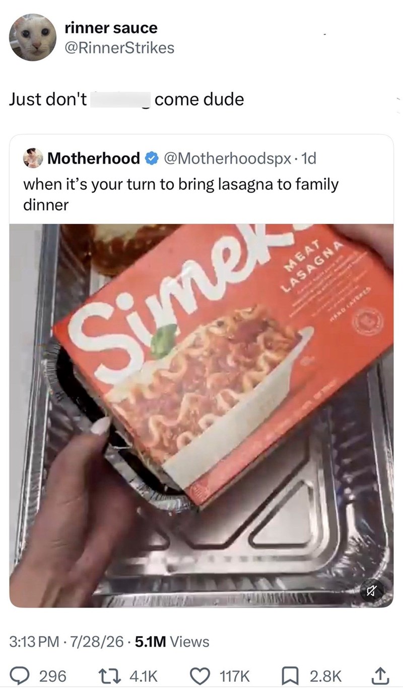 rinner sauce @RinnerStrikes Just don't come dude Motherhood @Motherhoodspx. 1d when it's your turn to bring lasagna to family dinner Simer 3:13 PM 7/28/26.5.1M Views 296 4.1K WAND CAVERES 117K ☐ 2.8K ↑