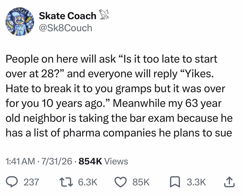 GUACH Skate Coach @Sk8Couch People on here will ask "Is it too late to start over at 28?" and everyone will reply "Yikes. Hate to break it to you gramps but it was over for you 10 years ago." Meanwhile my 63 year old neighbor is taking the bar exam because he has a list of pharma companies he plans to sue 1:41 AM 7/31/26 854K Views . 237 1 6.3K 85K 3.3K ↑