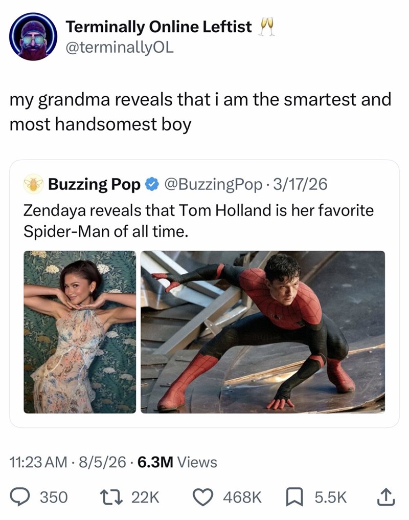 Terminally Online Leftist w @terminallyOL my grandma reveals that i am the smartest and most handsomest boy *Buzzing Pop @BuzzingPop - 3/17/26 Zendaya reveals that Tom Holland is her favorite Spider-Man of all time. 11:23 AM 8/5/26.6.3M Views • 350 22K 468K 5.5K ↑
