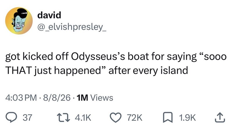 david @_elvish presley_ 66 got kicked off Odysseus's boat for saying "sooo THAT just happened" after every island • 4:03 PM 8/8/26.1M Views 37 4.1K 72K 1.9K 企