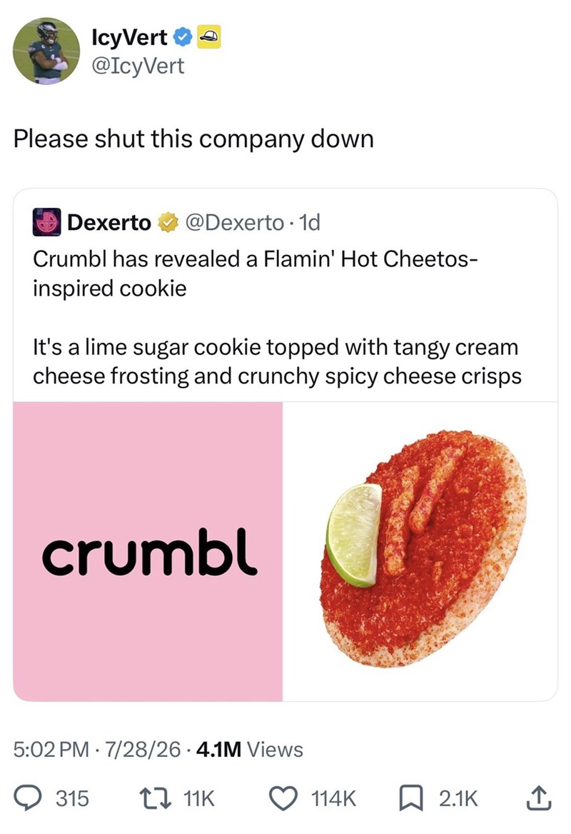 IcyVert →→ @IcyVert Please shut this company down Dexerto @Dexerto 1d Crumbl has revealed a Flamin' Hot Cheetos- inspired cookie It's a lime sugar cookie topped with tangy cream cheese frosting and crunchy spicy cheese crisps crumbl 5:02 PM 7/28/26.4.1M Views 315 17 11K 114K ☐ 2.1K ↑
