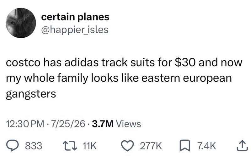 certain planes @happier isles costco has adidas track suits for $30 and now my whole family looks like eastern european gangsters 12:30 PM 7/25/26 3.7M Views • 833 1 11K 277K ☐ 7.4K ↑