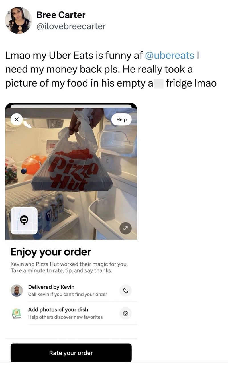 Bree Carter @ilovebreecarter Lmao my Uber Eats is funny af @ubereats I need my money back pls. He really took a picture of my food in his empty a fridge Imao ☑ Pizza Help Enjoy your order Kevin and Pizza Hut worked their magic for Take a minute to rate, tip, and say thanks. Delivered by Kevin Call Kevin if you can't find your order Add photos of your dish you. 回 Help others discover new favorites Rate your order