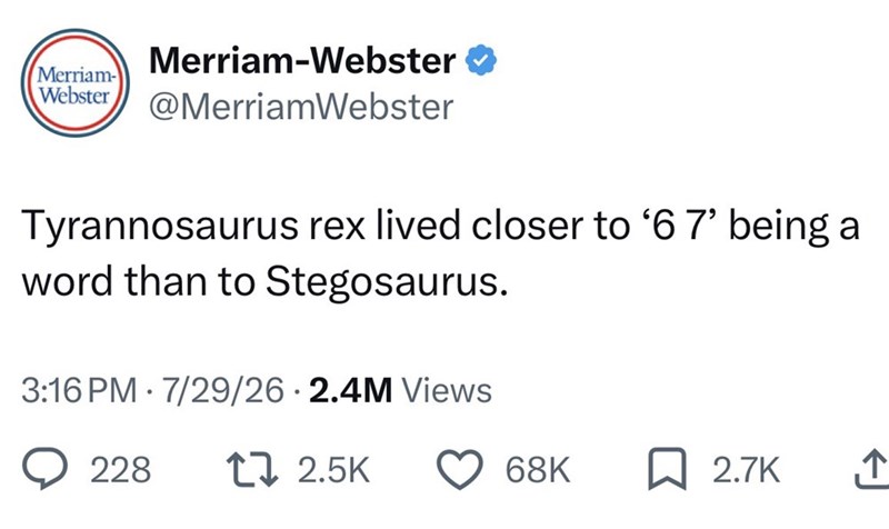 Merriam-Webster ❤ Merriam- Webster @MerriamWebster Tyrannosaurus rex lived closer to '6 7' being a word than to Stegosaurus. 3:16 PM 7/29/26 2.4M Views 228 17 2.5K 68K ☐ 2.7K