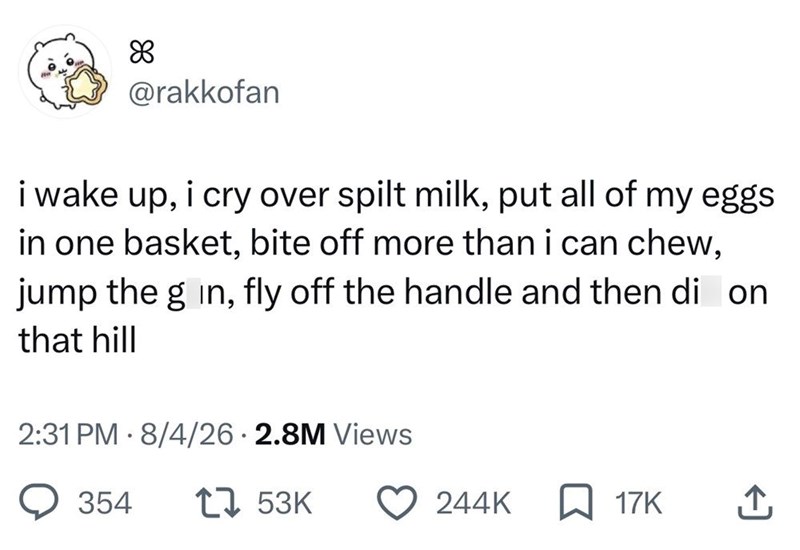 88 @rakkofan i wake up, i cry over spilt milk, put all of my eggs in one basket, bite off more than i can chew, jump the g in, fly off the handle and then di on that hill 2:31 PM 8/4/26 2.8M Views 354 1753K 244K ☐ 17K