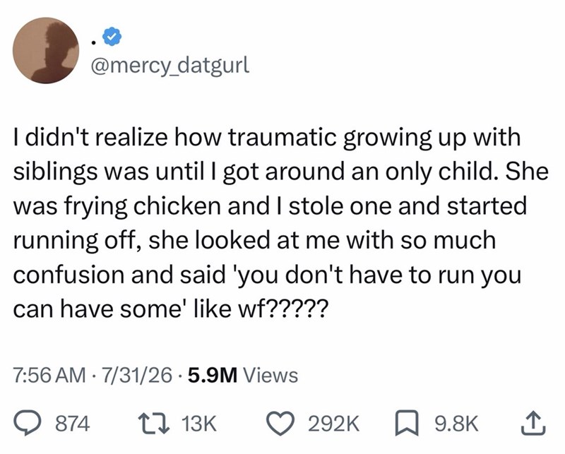 @mercy_datgurl I didn't realize how traumatic growing up with siblings was until I got around an only child. She was frying chicken and I stole one and started running off, she looked at me with so much confusion and said 'you don't have to run you can have some' like wf????? 7:56 AM 7/31/26 5.9M Views 874 1 13K 292K 9.8K ↑