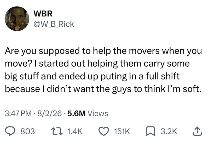 WBR @W_B_Rick Are you supposed to help the movers when you move? I started out helping them carry some big stuff and ended up puting in a full shift because I didn't want the guys to think I'm soft. 3:47 PM 8/2/26.5.6M Views 803 1.4K 151K ☐ 3.2K ↑