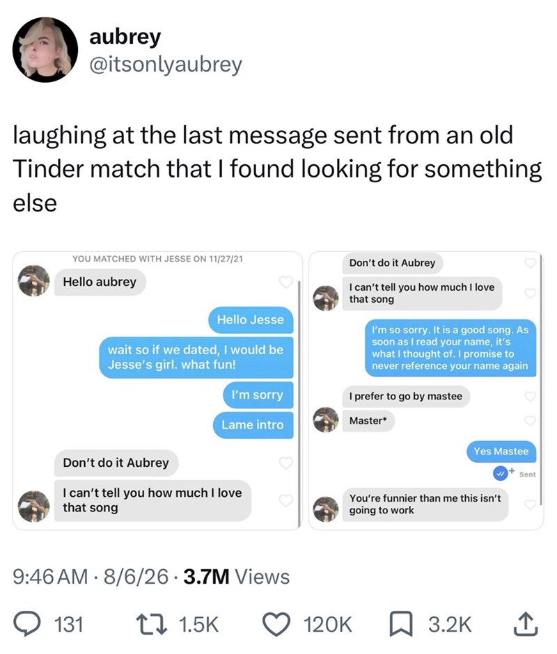 aubrey @itsonlyaubrey laughing at the last message sent from an old Tinder match that I found looking for something else YOU MATCHED WITH JESSE ON 11/27/21 Hello aubrey Hello Jesse wait so if we dated, I would be Jesse's girl. what fun! Don't do it Aubrey I can't tell you how much I love that song I'm so sorry. It is a good song. As soon as I read your name, it's what I thought of. I promise to never reference your name again I'm sorry I prefer to go by mastee Master* Lame intro Don't do it Aubr