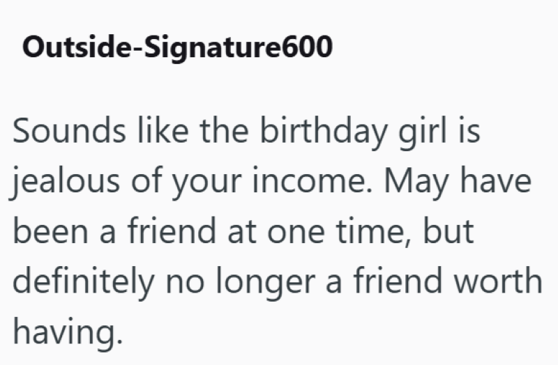 Outside-Signature600 Sounds like the birthday girl is jealous of your income. May have been a friend at one time, but definitely no longer a friend worth having.