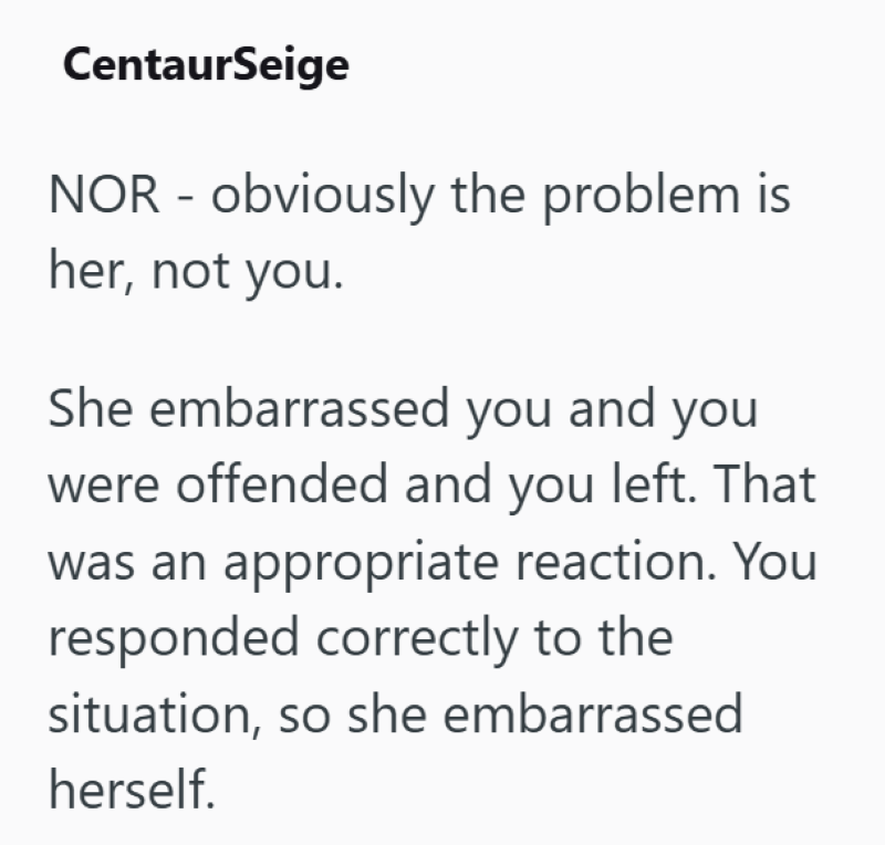 CentaurSeige NOR - obviously the problem is her, not you. She embarrassed you and you were offended and you left. That was an appropriate reaction. You responded correctly to the situation, so she embarrassed herself.