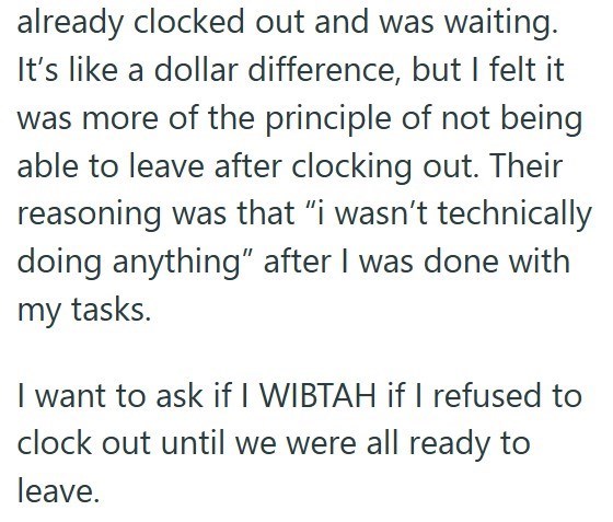 already clocked out and was waiting. It's like a dollar difference, but I felt it was more of the principle of not being able to leave after clocking out. Their reasoning was that “i wasn't technically doing anything" after I was done with my tasks. I want to ask if I WIBTAH if I refused to clock out until we were all ready to leave.
