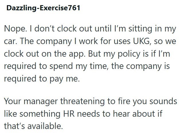 Dazzling-Exercise 761 Nope. I don't clock out until I'm sitting in my car. The company I work for uses UKG, so we clock out on the app. But my policy is if I'm required to spend my time, the company is required to pay me. Your manager threatening to fire you sounds like something HR needs to hear about if that's available.