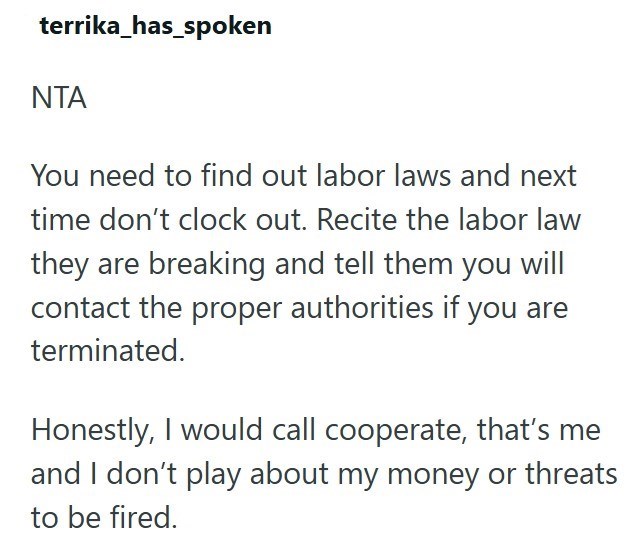 terrika_has_spoken ΝΤΑ You need to find out labor laws and next time don't clock out. Recite the labor law they are breaking and tell them you will contact the proper authorities if you are terminated. Honestly, I would call cooperate, that's me and I don't play about my money or threats to be fired.