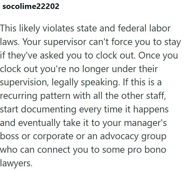 socolime22202 This likely violates state and federal labor laws. Your supervisor can't force you to stay if they've asked you to clock out. Once you clock out you're no longer under their supervision, legally speaking. If this is a recurring pattern with all the other staff, start documenting every time it happens and eventually take it to your manager's boss or corporate or an advocacy group who can connect you to some pro bono lawyers.