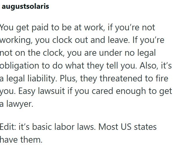 augustsolaris You get paid to be at work, if you're not working, you clock out and leave. If you're not on the clock, you are under no legal obligation to do what they tell you. Also, it's a legal liability. Plus, they threatened to fire you. Easy lawsuit if you cared enough to get a lawyer. Edit: it's basic labor laws. Most US states have them.