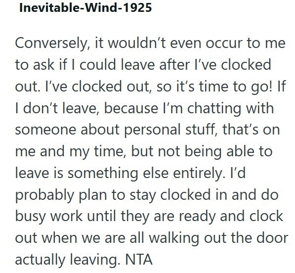 Inevitable-Wind-1925 Conversely, it wouldn't even occur to me to ask if I could leave after I've clocked out. I've clocked out, so it's time to go! If I don't leave, because I'm chatting with someone about personal stuff, that's on me and my time, but not being able to leave is something else entirely. I'd probably plan to stay clocked in and do busy work until they are ready and clock out when we are all walking out the door actually leaving. NTA