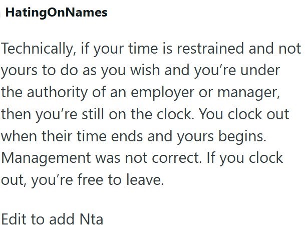 HatingOnNames Technically, if your time is restrained and not yours to do as you wish and you're under the authority of an employer or manager, then you're still on the clock. You clock out when their time ends and yours begins. Management was not correct. If you clock out, you're free to leave. Edit to add Nta