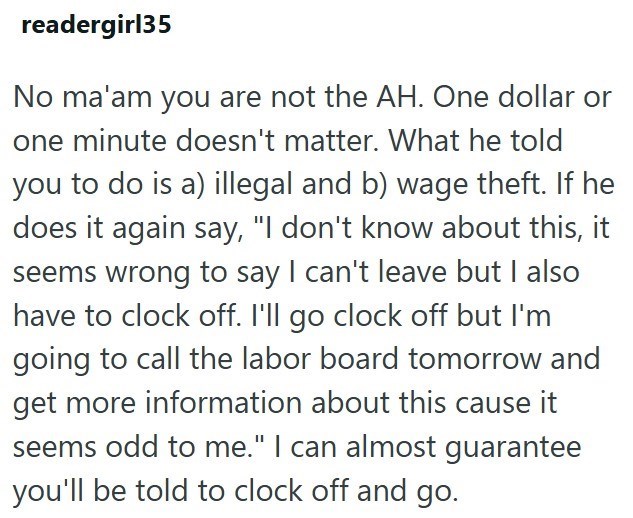 readergirl35 No ma'am you are not the AH. One dollar or one minute doesn't matter. What he told you to do is a) illegal and b) wage theft. If he does it again say, "I don't know about this, it seems wrong to say I can't leave but I also have to clock off. I'll go clock off but I'm going to call the labor board tomorrow and get more information about this cause it seems odd to me." I can almost guarantee you'll be told to clock off and go.