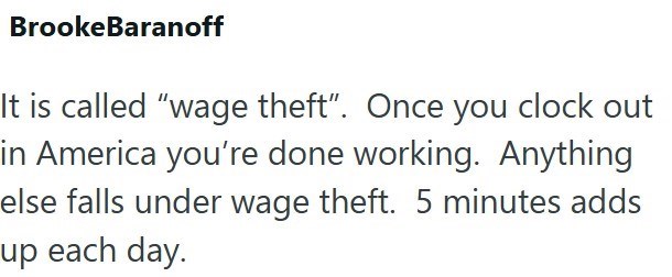 Brooke Baranoff It is called "wage theft". Once you clock out in America you're done working. Anything else falls under wage theft. 5 minutes adds up each day.