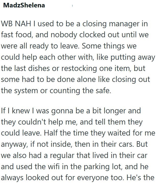 MadzShelena WB NAH I used to be a closing manager in fast food, and nobody clocked out until we were all ready to leave. Some things we could help each other with, like putting away the last dishes or restocking one item, but some had to be done alone like closing out the system or counting the safe. If I knew I was gonna be a bit longer and they couldn't help me, and tell them they could leave. Half the time they waited for me anyway, if not inside, then in their cars. But we also had a regular