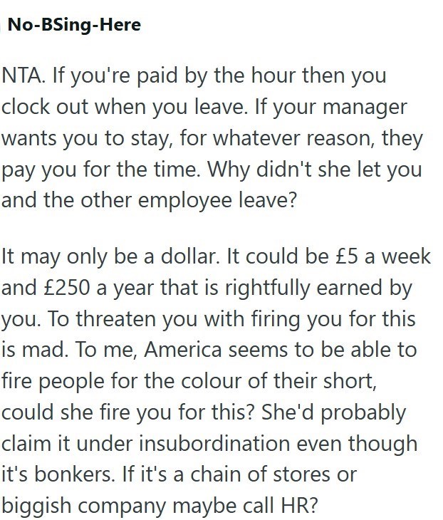 No-BSing-Here NTA. If you're paid by the hour then you clock out when you leave. If your manager wants you to stay, for whatever reason, they pay you for the time. Why didn't she let you and the other employee leave? It may only be a dollar. It could be £5 a week and £250 a year that is rightfully earned by you. To threaten you with firing you for this is mad. To me, America seems to be able to fire people for the colour of their short, could she fire you for this? She'd probably claim it under