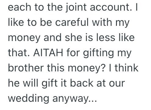 each to the joint account. I like to be careful with my money and she is less like that. AITAH for gifting my brother this money? I think he will gift it back at our wedding anyway...