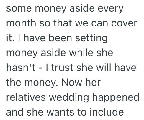 some money aside every month so that we can cover it. I have been setting money aside while she hasn't I trust she will have - the money. Now her relatives wedding happened and she wants to include