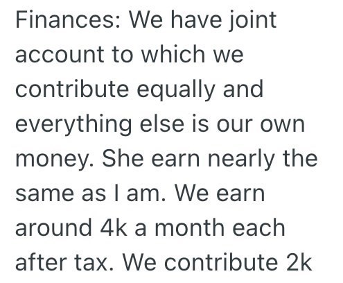 Finances: We have joint account to which we contribute equally and everything else is our own money. She earn nearly the same as I am. We earn around 4k a month each after tax. We contribute 2k