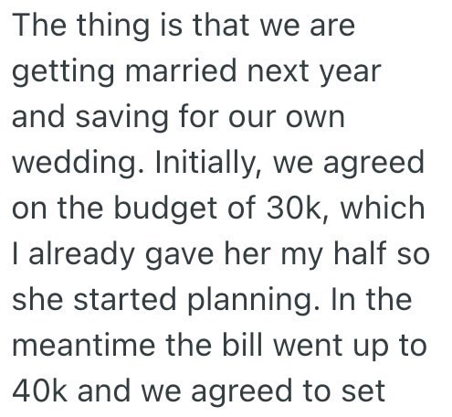 The thing is that we are getting married next year and saving for our own wedding. Initially, we agreed on the budget of 30k, which I already gave her my half so she started planning. In the meantime the bill went up to 40k and we agreed to set