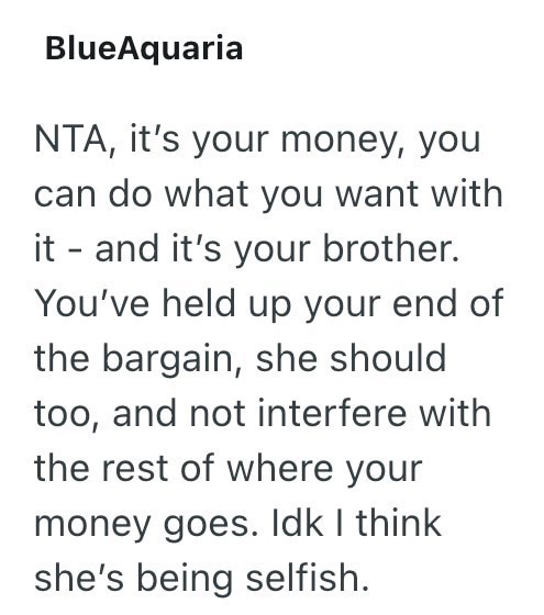 BlueAquaria NTA, it's your money, you can do what you want with it - and it's your brother. You've held up your end of the bargain, she should. too, and not interfere with the rest of where your money goes. Idk I think she's being selfish.