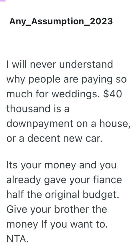 Any Assumption_2023 I will never understand why people are paying so much for weddings. $40 thousand is a downpayment on a house, or a decent new car. Its your money and you already gave your fiance half the original budget. Give your brother the money If you want to. NTA.