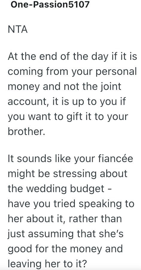 One-Passion 5107 NTA At the end of the day if it is coming from your personal money and not the joint account, it is up to you if you want to gift it to your brother. It sounds like your fiancée might be stressing about the wedding budget - have you tried speaking to her about it, rather than just assuming that she's good for the money and leaving her to it?