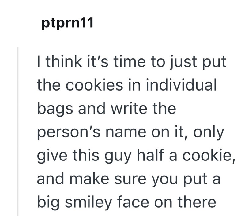 ptprn11 I think it's time to just put the cookies in individual bags and write the person's name on it, only give this guy half a cookie, and make sure you put a big smiley face on there