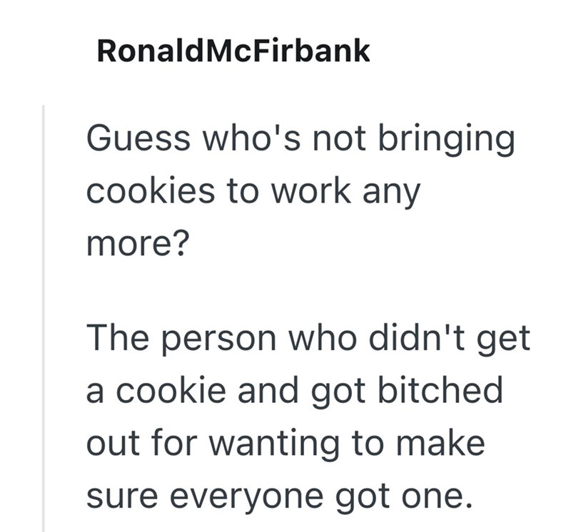 Ronald McFirbank Guess who's not bringing cookies to work any more? The person who didn't get a cookie and got bitched out for wanting to make sure everyone got one.