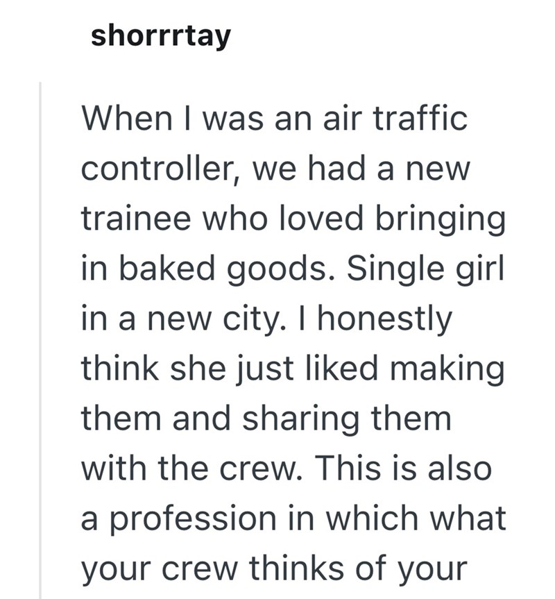 shorrrtay When I was an air traffic controller, we had a new trainee who loved bringing in baked goods. Single girl in a new city. I honestly think she just liked making them and sharing them with the crew. This is also a profession in which what your crew thinks of your