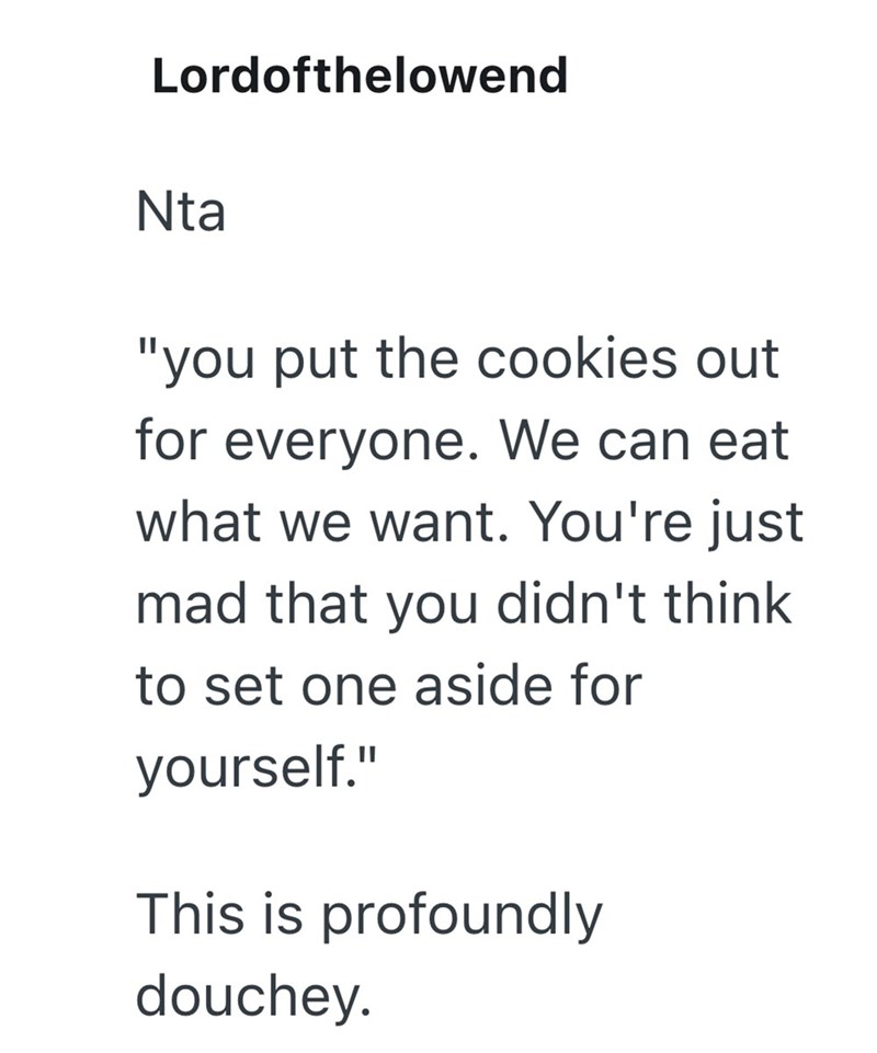 Lordofthelowend Nta "you put the cookies out for everyone. We can eat what we want. You're just mad that you didn't think to set one aside for yourself." This is profoundly douchey.