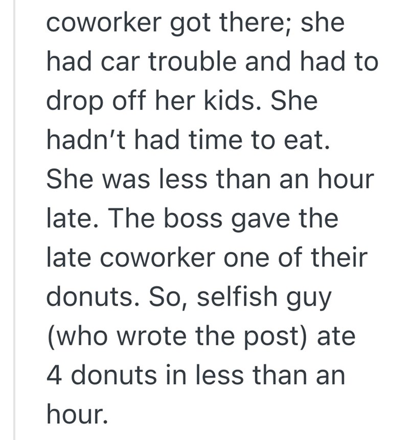 coworker got there; she had car trouble and had to drop off her kids. She hadn't had time to eat. She was less than an hour late. The boss gave the late coworker one of their donuts. So, selfish guy (who wrote the post) ate 4 donuts in less than an hour.