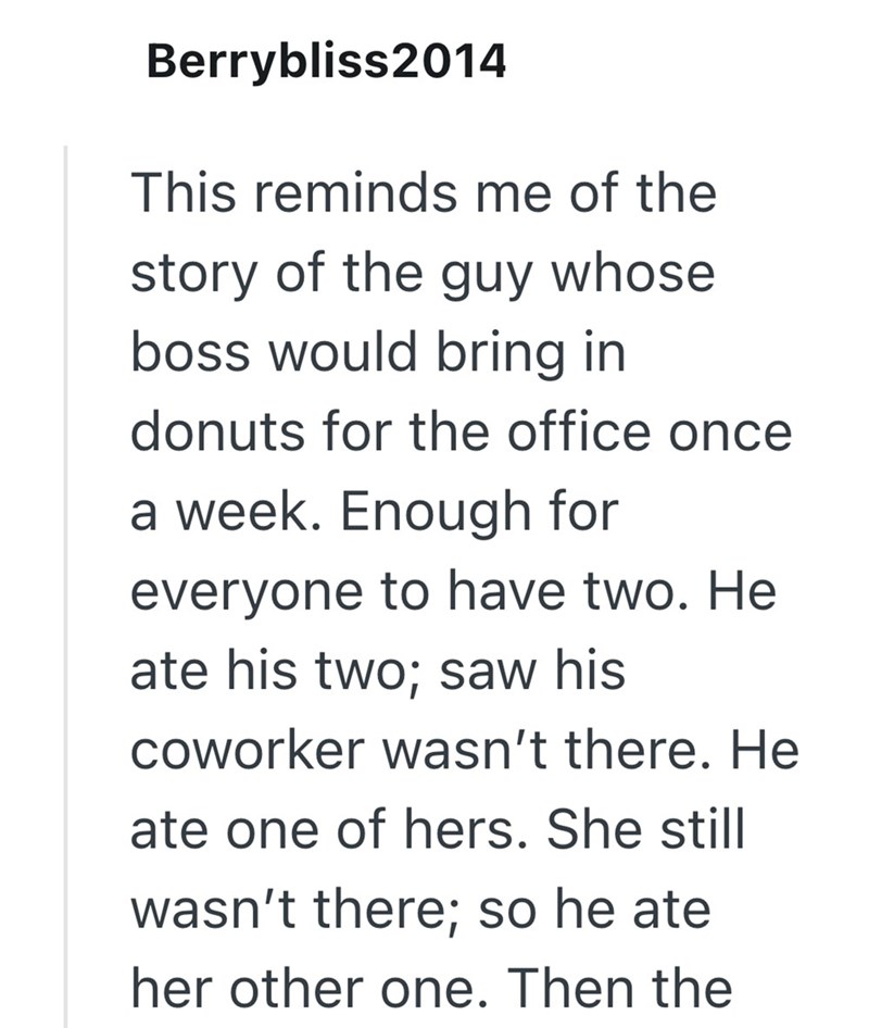 Berrybliss2014 This reminds me of the story of the guy whose boss would bring in donuts for the office once a week. Enough for everyone to have two. He ate his two; saw his coworker wasn't there. He ate one of hers. She still wasn't there; so he ate her other one. Then the