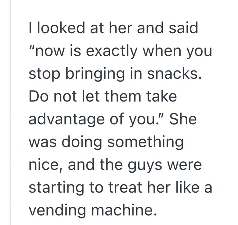 I looked at her and said "now is exactly when you stop bringing in snacks. Do not let them take advantage of you." She was doing something nice, and the guys were starting to treat her like a vending machine.