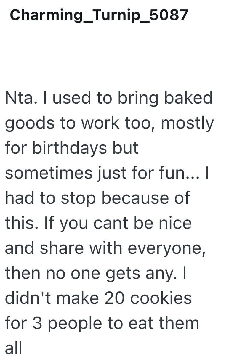 Charming_Turnip_5087 Nta. I used to bring baked goods to work too, mostly for birthdays but sometimes just for fun... I had to stop because of this. If you cant be nice and share with everyone, then no one gets any. I didn't make 20 cookies for 3 people to eat them all