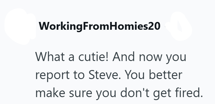 WorkingFromHomies20 What a cutie! And now you report to Steve. You better make sure you don't get fired.